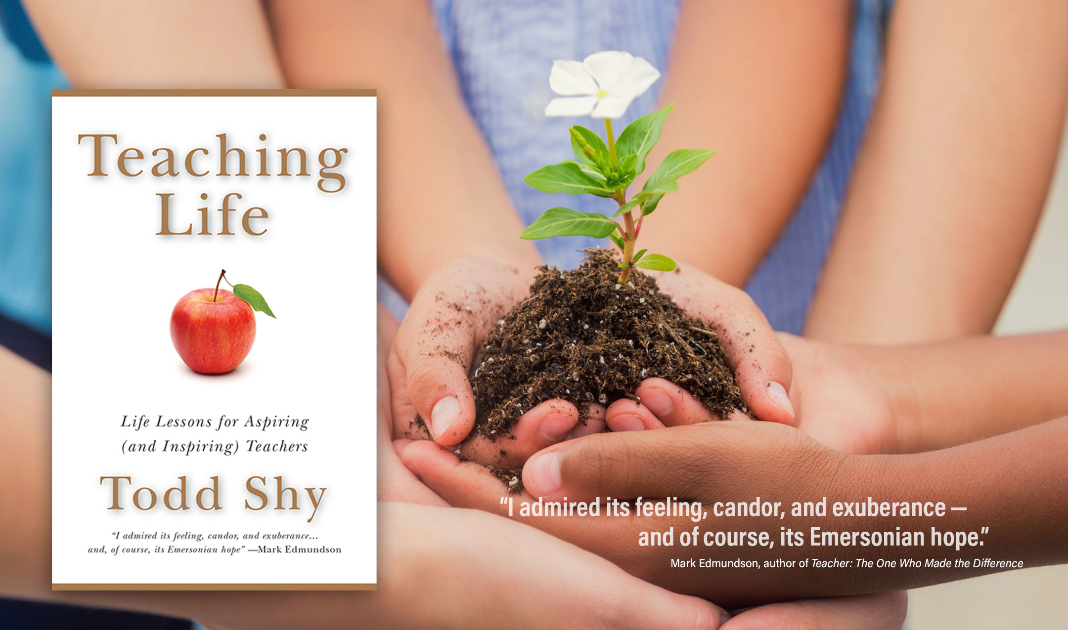 The book cover for “Teaching Life” by Todd Shy appears over an image of an image of the hands of a diverse group of children transplanting a flower. An overlaid quote from Mark Edmunson (author of “Teacher: The One Who Made the Difference”) reads, “I admired its feeling, candor, and exuberance — and of course, its Emersonian hope.”